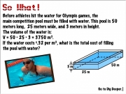 Pool volume. so98.mp3 menu.swf 25 m 50 3 Go to Dig Deeper. digdeeper.swf so103.mp3 so99.mp3 Before athletes hit the water for Olympic games, main competition pool must be filled with water. This is meters long, wide, and in height. so100.mp3 The volume of is: so101.mp3 is:V = Â 3750 m3. so102.mp3 m3.If costs $.32 per m3, what total cost filling water?...
