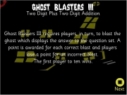 Ghost blaster 3. Two Digit Plus Addition Ghost Blasters III requires players, in turn, to blast the ghost which displays answer question set. A point is awarded for each correct and players lose a an incorrect blast. The first player ten wins. Next Players, please click boxes below enter your names. Begin -000 wwwwwwwwwwww 888 WINS Main...
