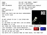 Dice soundboard 2. TOMMY 2 TONY SHLONGINI LAUGH DONT QUESTION IT COMON YOU FILTHY SLOB YEAH IM NOT AFRAID TO SAY I LIKE OTHER MEN GOT YOUR MONEY, TOMMY? A BOYFRIEND? WHATS PROBLEM WITH PEOPLE? WHY ARE TALKIN NOW? TONGUE TIED? SEXY ILL GO RIGHT NECK AN ANIMAL GONNA LET AHH THERE THINGS GOIN ON ISSUES SWEETHEART YESTERDAY WAS HAVIN BREAKFAST... TODAY THE SAME KIND OF BREAKFAST ME MAD LAST WEEK GOTTA PUT CERTAIN TONE ...
