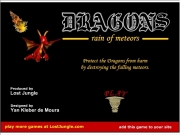 Dragons rain of meteors. play more games at LostJungle.com add this game to your site Loading 0 Score: Best: Lives: Game Over Play again? DRAGONS s r o e t m f n i a Protect the Dragons from harmby destroying falling meteors. Produced byLost Jungle Designed byYan Kleber de Moura...
