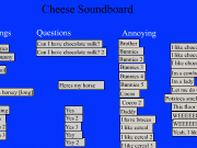 Cheese soundboard. Greetings Hi doggies K bye bunny Questions Can I have chocolate milk? 2 Cheese Soundboard was from one episode of fosters home for imaginary friends By NonisRedael@gmail.com Annoying Heres my horse Yes 3 Nauh [no] *moaning *naaaa Yay Brother Bunnies 4 5 Cocoa Daddy braces like cereal milk games pooted Im a cowboy lady Let me do it Potatoes smell flowers This floor tastes funny WEEEEEE Yeah, potat...
